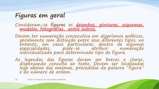 Figuras em geral
Consideram-se figuras os desenhos, pinturas, esquemas,
modelos, fotografias, entre outros.
Devem ter numeração consecutiva em algarismos arábicos,
geralmente sem distinção entre seus diferentes tipos; no
entanto, em casos particulares, dentro de algumas
especialidades,
pode-se
atribuir
numeração
individualizada para determinado tipo de figura.
As legendas das figuras devem ser breves e claras,
dispensando consulta ao texto. Devem ser localizadas
logo abaixo das mesmas, precedidas da palavra “figura”
e do número de ordem.
50

Projeto de Pesquisa em Engenharia Ambiental

 