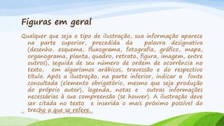 Figuras em geral
Qualquer que seja o tipo de ilustração, sua informação aparece
na parte superior, precedida da
palavra designativa
(desenho, esquema, ﬂuxograma, fotograﬁa, gráﬁco, mapa,
organograma, planta, quadro, retrato, ﬁgura, imagem, entre
outros), seguida de seu número de ordem de ocorrência no
texto, em algarismos arábicos, travessão e do respectivo
título. Após a ilustração, na parte inferior, indicar a fonte
consultada (elemento obrigatório, mesmo que seja produção
do próprio autor), legenda, notas e
outras informações
necessárias à sua compreensão (se houver). A ilustração deve
ser citada no texto e inserida o mais próximo possível do
trecho de Pesquisa emse refere.
a que Engenharia Ambiental
51
Projeto

 
