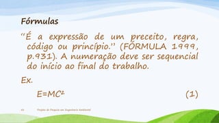 Fórmulas

“É a expressão de um preceito, regra,
código ou princípio.” (FÓRMULA 1999,
p.931). A numeração deve ser sequencial
do início ao final do trabalho.
Ex.

E=MC²
52

Projeto de Pesquisa em Engenharia Ambiental

(1)

 