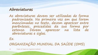 Abreviaturas
As abreviaturas devem ser utilizadas de forma
padronizada. Na primeira vez em que forem
mencionadas no texto, devem aparecer entre
parênteses, precedidas da sua forma por
extenso. Devem aparecer na lista de
abreviaturas e siglas.
Ex.
ORGANIZAÇÃO MUNDIAL DA SAÚDE (OMS)
53

Projeto de Pesquisa em Engenharia Ambiental

 