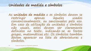 Unidades de medida e símbolos
As unidades de medida e os símbolos devem se
restringir
apenas
àqueles
usados
convencionalmente, ou sancionados pelo uso.
Em caso de utilização de unidades e símbolos
não usuais, estes devem ser claramente
definidos no texto, indicando-se as fontes
gregas, matemáticas etc. Os símbolos também
devem aparecer na lista de abreviaturas e
símbolos.
54

Projeto de Pesquisa em Engenharia Ambiental

 