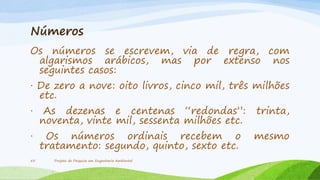 Números
Os números se escrevem, via de regra, com
algarismos arábicos, mas por extenso nos
seguintes casos:
· De zero a nove: oito livros, cinco mil, três milhões
etc.
·

As dezenas e centenas “redondas”:
noventa, vinte mil, sessenta milhões etc.

trinta,

·

Os números ordinais recebem o
tratamento: segundo, quinto, sexto etc.

mesmo

55

Projeto de Pesquisa em Engenharia Ambiental

 