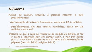 Números
Acima do milhar,
procedimentos:

todavia,

é

possível

recorrer

a

dois

· Aproximação do número fracionário, como em 23,6 milhões;
· Desdobramento dos dois termos numéricos, como em 23
milhões e 635 mil.
Observa-se que a casa de milhar (e de milhão ou bilhão, se for
o caso) é separada por um espaço vazio, e não por ponto
(ex.: 1 750 livros), exceto no uso de anos e de numeração de
páginas (ano de 2003; página 1091).
56

Projeto de Pesquisa em Engenharia Ambiental

 