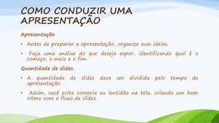COMO CONDUZIR UMA
APRESENTAÇÃO
Apresentação
• Antes de preparar a apresentação, organize suas ideias.
•

Faça uma análise do que deseja expor, identificando qual é o
começo, o meio e o fim.

Quantidade de slides
• A quantidade
apresentação.

•

de

slides

deve

ser

dividida

pelo

tempo

de

Assim, você evita correria ou lentidão na tela, criando um bom
ritmo com o fluxo de slides.

 