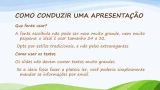 COMO CONDUZIR UMA APRESENTAÇÃO
Que fonte usar?
A fonte escolhida não pode ser nem muito grande, nem muito
pequena: o ideal é usar tamanho 24 a 32.
Opte por estilos tradicionais, e não pelos extravagantes
Como usar os textos
Os slides não devem conter textos muito grandes.
Se a ideia fosse fazer a plateia ler, você poderia simplesmente
mandar as informações por email.

 