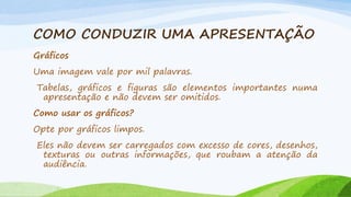 COMO CONDUZIR UMA APRESENTAÇÃO
Gráficos
Uma imagem vale por mil palavras.
Tabelas, gráficos e figuras são elementos importantes numa
apresentação e não devem ser omitidos.
Como usar os gráficos?
Opte por gráficos limpos.

Eles não devem ser carregados com excesso de cores, desenhos,
texturas ou outras informações, que roubam a atenção da
audiência.

 