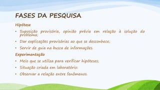 FASES DA PESQUISA
Hipótese

• Suposição provisória, opinião prévia em relação à solução do
problema;
• Dar explicações provisórias ao que se desconhece;

• Servir de guia na busca de informações.
Experimentação
• Meio que se utiliza para verificar hipóteses;

• Situação criada em laboratório:
• Observar a relação entre fenômenos.

 