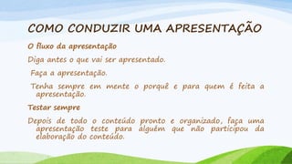 COMO CONDUZIR UMA APRESENTAÇÃO
O fluxo da apresentação
Diga antes o que vai ser apresentado.
Faça a apresentação.

Tenha sempre em mente o porquê e para quem é feita a
apresentação.
Testar sempre

Depois de todo o conteúdo pronto e organizado, faça uma
apresentação teste para alguém que não participou da
elaboração do conteúdo.

 