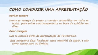 COMO CONDUZIR UMA APRESENTAÇÃO
Revisar sempre
Nunca se esqueça de passar o corretor ortográfico em todos os
textos, para evitar constrangimentos na hora da exibição dos
slides.
Criar coragem
Não se esconda atrás da apresentação do PowerPoint.

Esse programa deve funcionar como material de apoio, e não
como escudo para os tímidos.

 