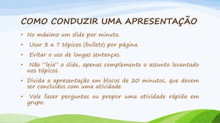COMO CONDUZIR UMA APRESENTAÇÃO
• No máximo um slide por minuto.
•

Usar 3 a 7 tópicos (bullets) por página.

•

Evitar o uso de longas sentenças.

•

Não “leia” o slide, apenas complemente o assunto levantado
nos tópicos.

• Divida a apresentação em blocos de 20 minutos, que devem
ser concluídos com uma atividade.
•

Vale fazer perguntas ou propor uma atividade rápida em
grupo.

 