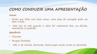 COMO CONDUZIR UMA APRESENTAÇÃO
Inovar
• Desde que feita com bom senso, uma dose de inovação pode ser
bem-vinda.
•

Mas isso só vale quando a ideia for realmente boa; na dúvida,
mantenha os padrões

Aparência
• Discreta

• Roupas fechadas
•

Não ir de chinelo, bermuda, boné,roupa muito curta ou decotada

 