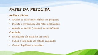 FASES DA PESQUISA
Análise e Síntese
• Analisa os resultados obtidos na pesquisa;
• Discute a veracidade dos fatos observados;
• Aponta a síntese (resumo) dos resultados.
Conclusão
• Finalização da pesquisa (ou não);

• Indica o resultado do estudo realizado;
• Conclui hipóteses assumidas.

 