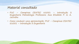 Material consultado
• PUC – Campinas CEATEC 61051 – Introdução à
Engenharia Metodologia Professora: Ana Elisabete P. G. A.
Jacintho
• Como conduzir uma apresentação: PUC – Campinas CEATEC
61051 – Introdução à Engenharia

 