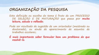 ORGANIZAÇÃO DA PESQUISA
Esta definição ou escolha do tema é fruto de um PROCESSO
DE SELEÇÃO E DE MATURAÇÃO que passa por muita
leitura, estudo e reflexão;
Pode ser resultado de sugestão de um orientador (mestrado ou
doutorado), ou ainda de aparecimento de assuntos de
trabalhos escolares;
É mais importante saber formular bem um problema do que
resolvê-lo.

 