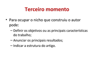 Terceiro momento 
• Para ocupar o nicho que construiu o autor 
pode: 
– Definir os objetivos ou as principais características 
do trabalho; 
– Anunciar os principais resultados; 
– Indicar a estrutura do artigo. 
 