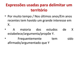 Expressões usadas para delimitar um 
território 
• Por muito tempo / Nos últimos anos/Em anos 
recentes tem havido um grande interesse em 
X. 
• A maioria dos estudos de X 
estabelece/argumenta/propõe Y. 
• Frequentemente tem sido 
afirmado/argumentado que Y 
 