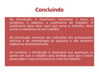 Concluindo 
Na introdução, é importante mencionar o tema, o 
problema, o objetivo, a justificativa do trabalho. A 
justificativa deve dizer para que serve o trabalho, deve 
provar a relevância do seu trabalho. 
Na introdução, devemos dar indicações dos pressupostos 
teóricos e da metodologia da pesquisa e não devemos 
explicá-los detalhadamente. 
Ao terminar a introdução é necessário que apareçam as 
partes em que o trabalho está dividido para que o leitor 
possa saber o que encontrará no resto do trabalho. 
 