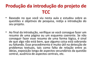 Produção da introdução do projeto de 
TCC 
• Baseado no que você viu nesta aula e estudou sobre as 
questões e objetivos de pesquisa, redija a introdução do 
seu projeto. 
• Ao final da introdução, verifique se você consegue fazer um 
resumo de uma página ou um esquema coerente. Se não 
conseguir fazer esse resumo de uma forma lógica, é sinal 
de que algo não está bem, que alguma coisa está sobrando 
ou faltando. Esse procedimento é muito útil na detecção de 
problemas textuais, tais como falta de relação entre as 
ideias, exposição longa de aspectos secundários da questão 
central, ausência de aspectos centrais, etc. 
