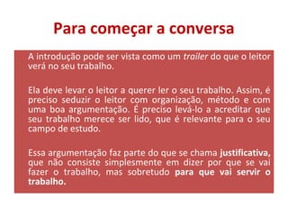 Para começar a conversa 
A introdução pode ser vista como um trailer do que o leitor 
verá no seu trabalho. 
Ela deve levar o leitor a querer ler o seu trabalho. Assim, é 
preciso seduzir o leitor com organização, método e com 
uma boa argumentação. É preciso levá-lo a acreditar que 
seu trabalho merece ser lido, que é relevante para o seu 
campo de estudo. 
Essa argumentação faz parte do que se chama justificativa, 
que não consiste simplesmente em dizer por que se vai 
fazer o trabalho, mas sobretudo para que vai servir o 
trabalho. 
 