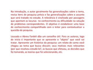 Na introdução, o autor geralmente faz generalizações sobre o tema, 
revisa itens de pesquisa prévia e faz generalizações sobre o assunto 
que será tratado no estudo. A relevância é sinalizada por passagens 
que apontam as lacunas no conhecimento ou dificuldade na solução 
de problemas correspondentes. O objetivo é estabelecer uma base 
de conhecimento compartilhado com o leitor para contextualizar a 
questão de pesquisa. 
Lousada e Abreu-Tardeli dão um conselho útil. Para as autoras, logo 
de início é importante que se apresente o “objeto” que você vai 
tratar. Apresente um histórico da pesquisa: um relato de como você 
chegou ao tema que busca discutir; seus motivos mais relevantes 
(por que resolveu estudá-lo?, as buscas que efetuou, as decisões que 
foi tomando, as teorias que foi selecionando, etc. 
 