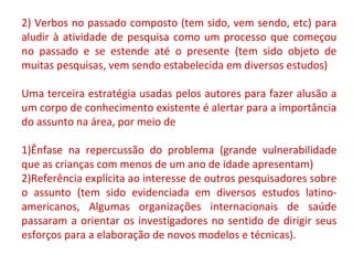 2) Verbos no passado composto (tem sido, vem sendo, etc) para 
aludir à atividade de pesquisa como um processo que começou 
no passado e se estende até o presente (tem sido objeto de 
muitas pesquisas, vem sendo estabelecida em diversos estudos) 
Uma terceira estratégia usadas pelos autores para fazer alusão a 
um corpo de conhecimento existente é alertar para a importância 
do assunto na área, por meio de 
1)Ênfase na repercussão do problema (grande vulnerabilidade 
que as crianças com menos de um ano de idade apresentam) 
2)Referência explícita ao interesse de outros pesquisadores sobre 
o assunto (tem sido evidenciada em diversos estudos latino-americanos, 
Algumas organizações internacionais de saúde 
passaram a orientar os investigadores no sentido de dirigir seus 
esforços para a elaboração de novos modelos e técnicas). 
 