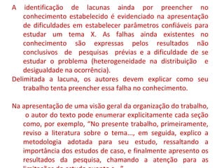 A identificação de lacunas ainda por preencher no 
conhecimento estabelecido é evidenciado na apresentação 
de dificuldades em estabelecer parâmetros confiáveis para 
estudar um tema X. As falhas ainda existentes no 
conhecimento são expressas pelos resultados não 
conclusivos de pesquisas prévias e a dificuldade de se 
estudar o problema (heterogeneidade na distribuição e 
desigualdade na ocorrência). 
Delimitada a lacuna, os autores devem explicar como seu 
trabalho tenta preencher essa falha no conhecimento. 
Na apresentação de uma visão geral da organização do trabalho, 
o autor do texto pode enumerar explicitamente cada seção 
como, por exemplo, “No presente trabalho, primeiramente, 
reviso a literatura sobre o tema..., em seguida, explico a 
metodologia adotada para seu estudo, ressaltando a 
importância dos estudos de caso, e finalmente apresento os 
resultados da pesquisa, chamando a atenção para as 
limitações do estudo quanto a...” 
 