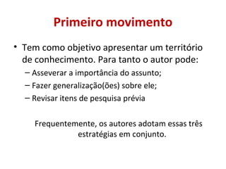 Primeiro movimento 
• Tem como objetivo apresentar um território 
de conhecimento. Para tanto o autor pode: 
– Asseverar a importância do assunto; 
– Fazer generalização(ões) sobre ele; 
– Revisar itens de pesquisa prévia 
Frequentemente, os autores adotam essas três 
estratégias em conjunto. 
 