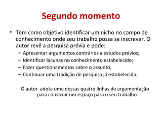 Segundo momento 
• Tem como objetivo identificar um nicho no campo de 
conhecimento onde seu trabalho possa se inscrever. O 
autor revê a pesquisa prévia e pode: 
– Apresentar argumentos contrários a estudos prévios; 
– Identificar lacunas no conhecimento estabelecido; 
– Fazer questionamentos sobre o assunto; 
– Continuar uma tradição de pesquisa já estabelecida. 
O autor adota uma dessas quatro linhas de argumentação 
para construir um espaço para o seu trabalho. 
 