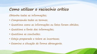 Como utilizar o raciocínio crítico
Obtenha todas as informações;
• Compreenda todos os termos;
• Questione como as informações ou fatos foram obtidos;

• Questione a fonte das informações;
• Questione as conclusões;
• Esteja preparado e tolere as incertezas;
• Examine a situação de forma abrangente.

 