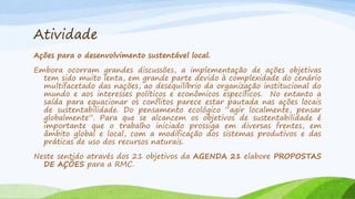 Atividade
Ações para o desenvolvimento sustentável local.
Embora ocorram grandes discussões, a implementação de ações objetivas
tem sido muito lenta, em grande parte devido à complexidade do cenário
multifacetado das nações, ao desequilíbrio da organização institucional do
mundo e aos interesses políticos e econômicos específicos. No entanto a
saída para equacionar os conflitos parece estar pautada nas ações locais
de sustentabilidade. Do pensamento ecológico “agir localmente, pensar
globalmente”. Para que se alcancem os objetivos de sustentabilidade é
importante que o trabalho iniciado prossiga em diversas frentes, em
âmbito global e local, com a modificação dos sistemas produtivos e das
práticas de uso dos recursos naturais.
Neste sentido através dos 21 objetivos da AGENDA 21 elabore PROPOSTAS
DE AÇÕES para a RMC.

 