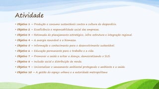 Atividade
• Objetivo 1 – Produção e consumo sustentáveis contra a cultura do desperdício.

• Objetivo 2 – Ecoeficiência e responsabilidade social das empresas.
• Objetivo 3 – Retomada do planejamento estratégico, infra-estrutura e integração regional.
• Objetivo 4 – A energia renovável e a biomassa.
• Objetivo 5 – Informação e conhecimento para o desenvolvimento sustentável.
• Objetivo 6 – Educação permanente para o trabalho e a vida.
• Objetivo 7 – Promover a saúde e evitar a doença, democratizando o SUS.
• Objetivo 8 – Inclusão social e distribuição de renda.

• Objetivo 9 – Universalizar o saneamento ambiental protegendo o ambiente e a saúde.
• Objetivo 10 – A gestão do espaço urbano e a autoridade metropolitana

 