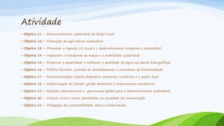 Atividade
• Objetivo 11 – Desenvolvimento sustentável do Brasil rural.
• Objetivo 12 – Promoção da agricultura sustentável.
• Objetivo 13 – Promover a Agenda 21 Local e o desenvolvimento integrado e sustentável.
• Objetivo 14 – Implantar o transporte de massa e a mobilidade sustentável.
• Objetivo 15 – Preservar a quantidade e melhorar a qualidade da água nas bacias hidrográficas.
• Objetivo 16 – Política florestal, controle do desmatamento e corredores de biodiversidade.
• Objetivo 17 – Descentralização e pacto federativo: parcerias, consórcios e o poder local.
• Objetivo 18 – Modernização do Estado: gestão ambiental e instrumentos econômicos.
• Objetivo 19 – Relações internacionais e governança global para o desenvolvimento sustentável.
• Objetivo 20 – Cultura cívica e novas identidades na sociedade da comunicação.
• Objetivo 21 – Pedagogia da sustentabilidade: ética e solidariedade.

 