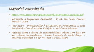 Material consultado
• http://www.gesamb.pt/upload/gesamb/img/Pegada_Ecologica.pdf
• Introdução a Engenharia Ambiental – 2º ed. São Paulo: Pearson
Prentice, 2005
• PHD 2219 - INTRODUÇÃO À ENGENHARIA AMBIENTAL A Crise
Ambiental e Conceitos sobre Poluição - José Carlos Mierzwa
• Reflexões sobre o futuro da sustentabilidade urbana com base em
um enfoque socioambiental Laura Machado de Mello Bueno cadernos metrópole 19 pp. 99-121 10 sem. 2008

 