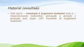 Material consultado
• PHD 2219 – Introdução à Engenharia Ambiental Aula 2 –
Desenvolvimento sustentável, prevenção à poluição e
produção mais limpa. USP, Faculdade de Engenharia
Ambiental

 