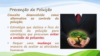 Prevenção da Poluição
Conceito
desenvolvido
como
alternativa
ao
controle
da
poluição;
• Estratégia que desloca o foco do
controle
da
poluição
para
estratégias que procuram evitar
a emissão de poluentes;

•

Requer uma mudança na
maneira de avaliar as atividades
humanas.

antropomidia.com

 