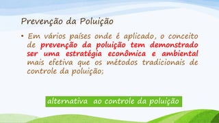 Prevenção da Poluição
• Em vários países onde é aplicado, o conceito
de prevenção da poluição tem demonstrado
ser uma estratégia econômica e ambiental
mais efetiva que os métodos tradicionais de
controle da poluição;

alternativa ao controle da poluição

 