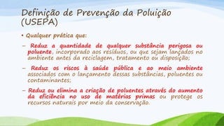 Definição de Prevenção da Poluição
(USEPA)
• Qualquer prática que:
– Reduz a quantidade de qualquer substância perigosa ou
poluente, incorporado aos resíduos, ou que sejam lançados no
ambiente antes da reciclagem, tratamento ou disposição;

– Reduz os riscos à saúde pública e ao meio ambiente
associados com o lançamento dessas substâncias, poluentes ou
contaminantes;
– Reduz ou elimina a criação de poluentes através do aumento
da eficiência no uso de matérias primas ou protege os
recursos naturais por meio da conservação.

 