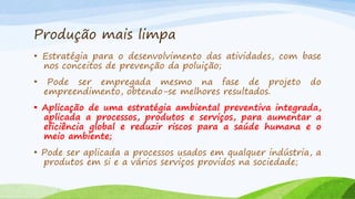 Produção mais limpa
• Estratégia para o desenvolvimento das atividades, com base
nos conceitos de prevenção da poluição;
•

Pode ser empregada mesmo na fase de projeto
empreendimento, obtendo-se melhores resultados.

do

• Aplicação de uma estratégia ambiental preventiva integrada,
aplicada a processos, produtos e serviços, para aumentar a
eficiência global e reduzir riscos para a saúde humana e o
meio ambiente;
• Pode ser aplicada a processos usados em qualquer indústria, a
produtos em si e a vários serviços providos na sociedade;

 