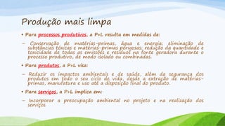 Produção mais limpa
• Para processos produtivos, a P+L resulta em medidas de:

–

Conservação de matérias-primas, água e energia; eliminação de
substâncias tóxicas e matérias-primas perigosas; redução da quantidade e
toxicidade de todas as emissões e resíduos na fonte geradora durante o
processo produtivo, de modo isolado ou combinadas.

• Para produtos, a P+L visa:
– Reduzir os impactos ambientais e de saúde, além da segurança dos
produtos em todo o seu ciclo de vida, desde a extração de matériasprimas, manufatura e uso até a disposição final do produto.
• Para serviços, a P+L implica em:
– Incorporar a preocupação ambiental no projeto e na realização dos
serviços

 