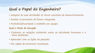 Qual o Papel do Engenheiro?
• Integrar às suas atividades os Novos conceitos de desenvolvimento;
• Avaliar os processos de forma integrada;
• Multidisciplinaridade e trabalho em equipe.

Qual o Modo de Atuação
• Conhecer as relações existentes entre as atividades humanas e o
meio ambiente;

• Aprender com as lições do passado;
• Ser capaz de promover mudanças.

 
