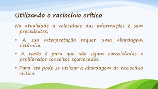 Utilizando o raciocínio crítico
Na atualidade a velocidade das informações é sem
precedentes;
•

A sua interpretação
sistêmica;

requer

uma

abordagem

• A razão é para que não sejam consolidadas e
proliferados conceitos equivocados.

• Para isto pode se utilizar a abordagem do raciocínio
crítico.

 