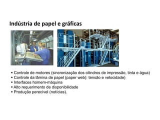 Automação da Produção

  Indústria de papel e gráficas




    Controle de motores (sincronização dos cilindros de impressão, tinta e água)
    Controle da lâmina de papel (paper web): tensão e velocidade)
    Interfaces homem-máquina
    Alto requerimento de disponibilidade
    Produção perecível (notícias).




Os slides seguintes foram adaptados de Kirrmann/ABB
 