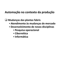 Automação da Produção

  Automação no contexto da produção

   Mudanças das plantas fabris
     Atendimento às mudanças de mercado
     Desenvolvimento de novas disciplinas
         Pesquisa operacional
         Cibernética
         Informática




Os slides seguintes foram adaptados de Kirrmann/ABB
 