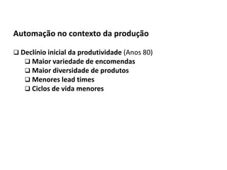 Automação da Produção

  Automação no contexto da produção

   Declínio inicial da produtividade (Anos 80)
      Maior variedade de encomendas
      Maior diversidade de produtos
      Menores lead times
      Ciclos de vida menores




Os slides seguintes foram adaptados de Kirrmann/ABB
 