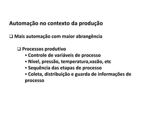 Automação da Produção

  Automação no contexto da produção

   Mais automação com maior abrangência

         Processos produtivo
            Controle de variáveis de processo
            Nível, pressão, temperatura,vazão, etc
            Sequência das etapas de processo
            Coleta, distribuição e guarda de informações de
              processo




Os slides seguintes foram adaptados de Kirrmann/ABB
 