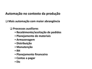 Automação da Produção

  Automação no contexto da produção

   Mais automação com maior abrangência

         Processos auxiliares
            Recebimento/aceitação de pedidos
            Planejamento de materiais
            Armazenagem
            Distribuição
            Manutenção
            RH
            Planejamento financeiro
            Contas a pagar
            Etc
Os slides seguintes foram adaptados de Kirrmann/ABB
 