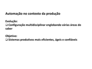 Automação da Produção

  Automação no contexto da produção

  Evolução:
   Configuração multidisciplinar englobando várias áreas do
  saber

  Objetivo:
   Sistemas produtivos mais eficientes, ágeis e confiáveis




Os slides seguintes foram adaptados de Kirrmann/ABB
 