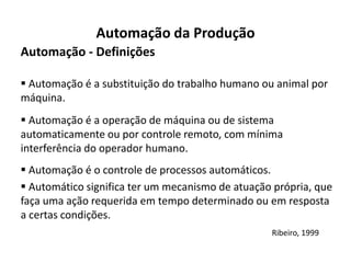 Automação da Produção
Automação - Definições

 Automação é a substituição do trabalho humano ou animal por
máquina.
 Automação é a operação de máquina ou de sistema
automaticamente ou por controle remoto, com mínima
interferência do operador humano.
 Automação é o controle de processos automáticos.
 Automático significa ter um mecanismo de atuação própria, que
faça uma ação requerida em tempo determinado ou em resposta
a certas condições.
                                                  Ribeiro, 1999
 