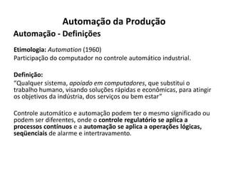 Automação da Produção
Automação - Definições
Etimologia: Automation (1960)
Participação do computador no controle automático industrial.

Definição:
“Qualquer sistema, apoiado em computadores, que substitui o
trabalho humano, visando soluções rápidas e econômicas, para atingir
os objetivos da indústria, dos serviços ou bem estar”

Controle automático e automação podem ter o mesmo significado ou
podem ser diferentes, onde o controle regulatório se aplica a
processos contínuos e a automação se aplica a operações lógicas,
seqüenciais de alarme e intertravamento.
 