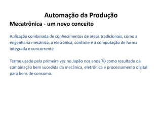 Automação da Produção
Mecatrônica - um novo conceito
Aplicação combinada de conhecimentos de áreas tradicionais, como a
engenharia mecânica, a eletrônica, controle e a computação de forma
integrada e concorrente

Termo usado pela primeira vez no Japão nos anos 70 como resultado da
combinação bem sucedida da mecânica, eletrônica e processamento digital
para bens de consumo.
 